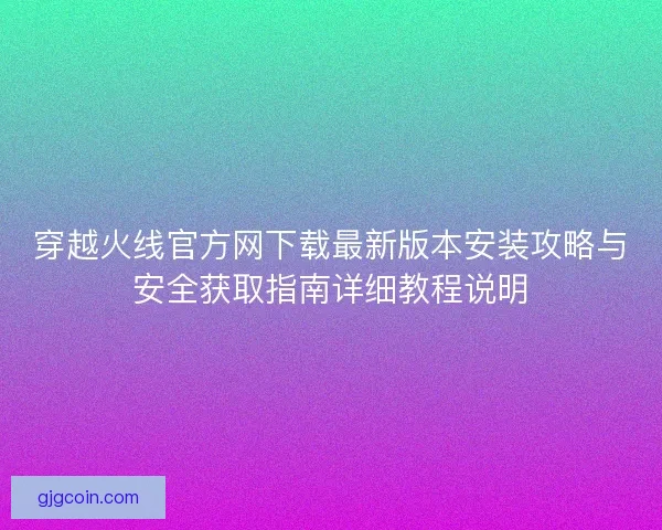 穿越火线官方网下载最新版本安装攻略与安全获取指南详细教程说明